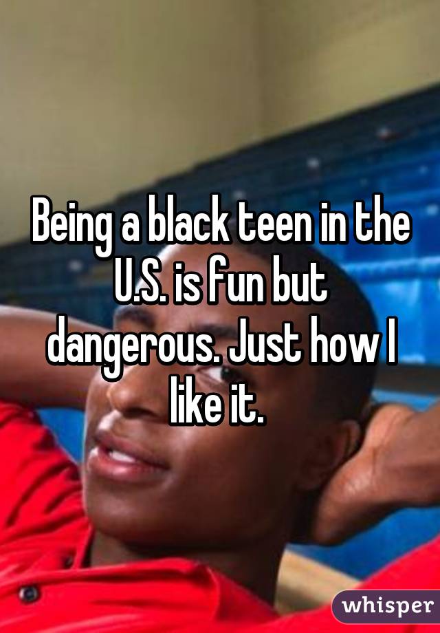Being a black teen in the U.S. is fun but dangerous. Just how I like it. 