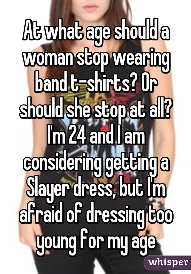 At what age should a woman stop wearing band t-shirts? Or should she stop at all? I'm 24 and I am considering getting a Slayer dress, but I'm afraid of dressing too young for my age