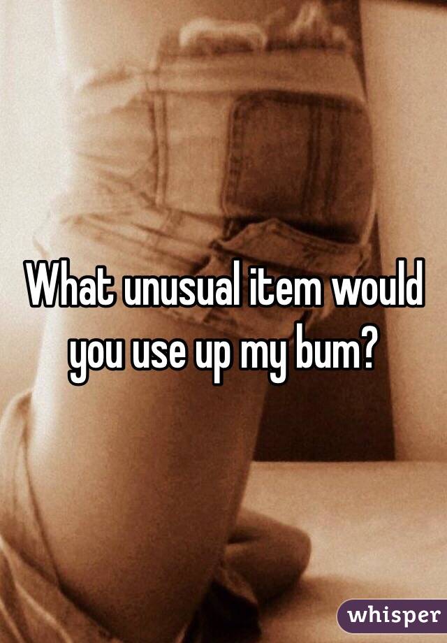 What unusual item would you use up my bum?