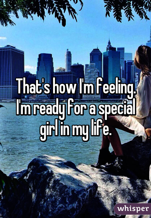 That's how I'm feeling. I'm ready for a special girl in my life.