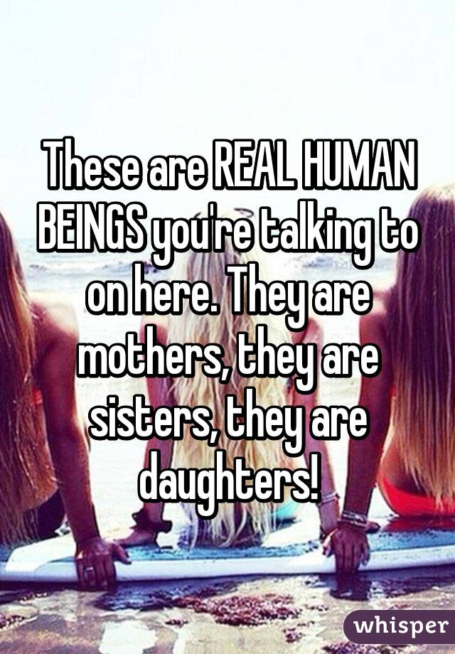 These are REAL HUMAN BEINGS you're talking to on here. They are mothers, they are sisters, they are daughters!