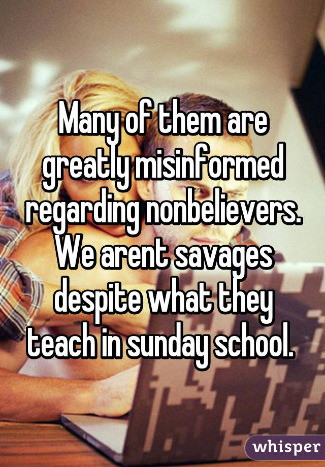 Many of them are greatly misinformed regarding nonbelievers. We arent savages despite what they teach in sunday school. 