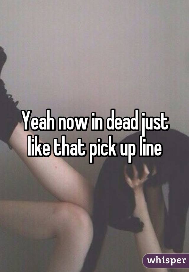 Yeah now in dead just like that pick up line