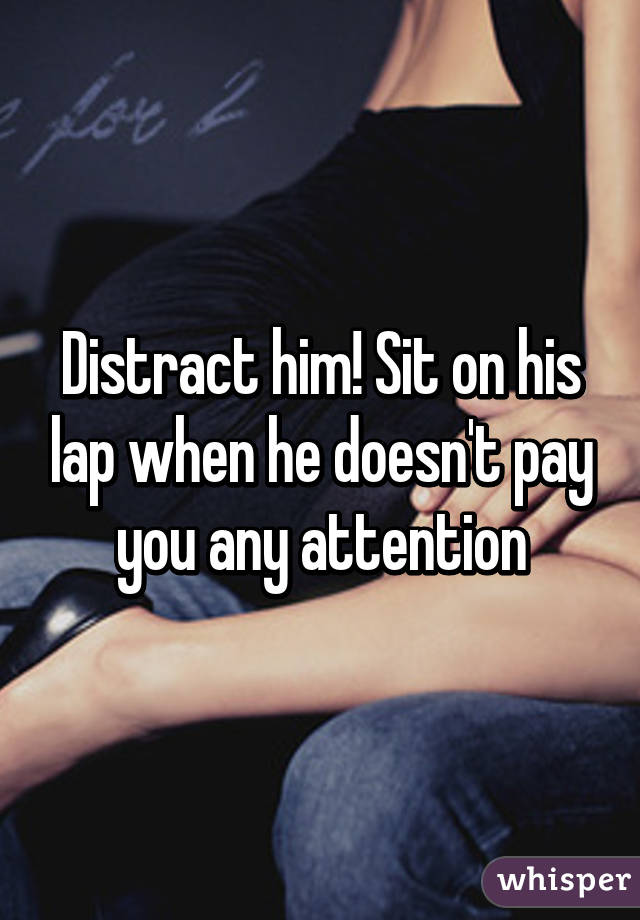 Distract him! Sit on his lap when he doesn't pay you any attention