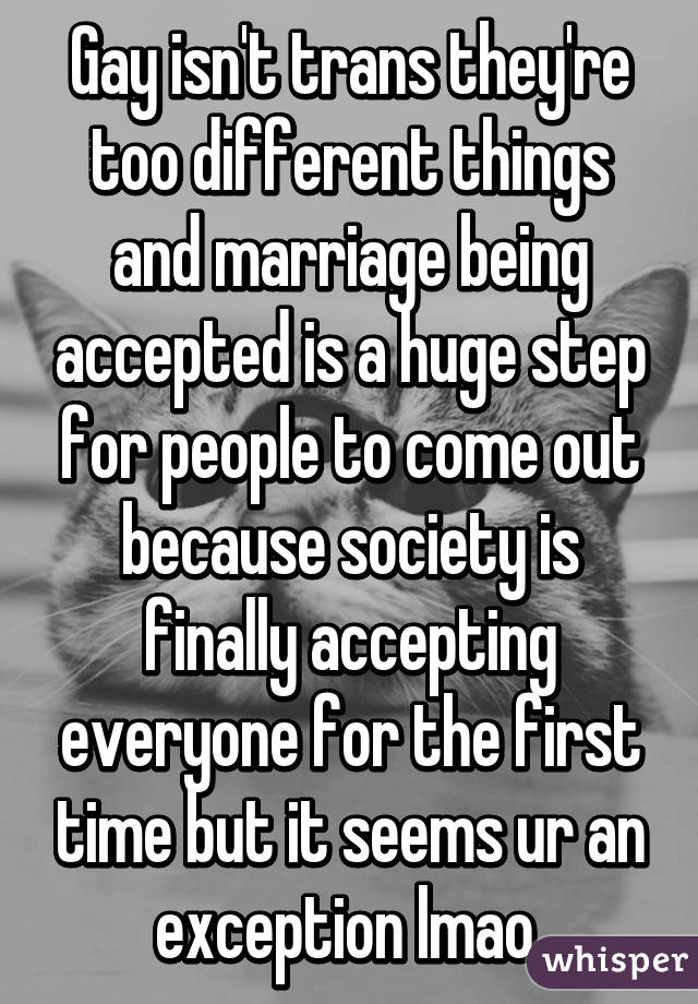 Gay isn't trans they're too different things and marriage being accepted is a huge step for people to come out because society is finally accepting everyone for the first time but it seems ur an exception lmao 
