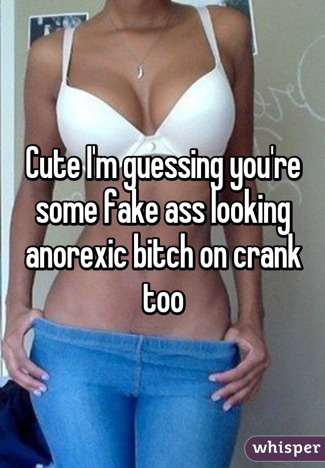 Cute I'm guessing you're some fake ass looking anorexic bitch on crank too