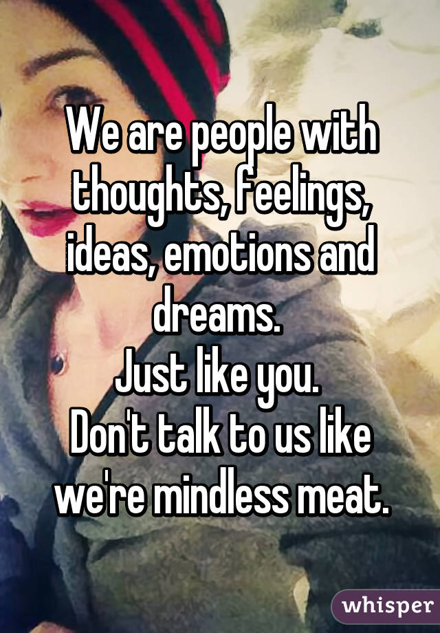 We are people with thoughts, feelings, ideas, emotions and dreams. 
Just like you. 
Don't talk to us like we're mindless meat.