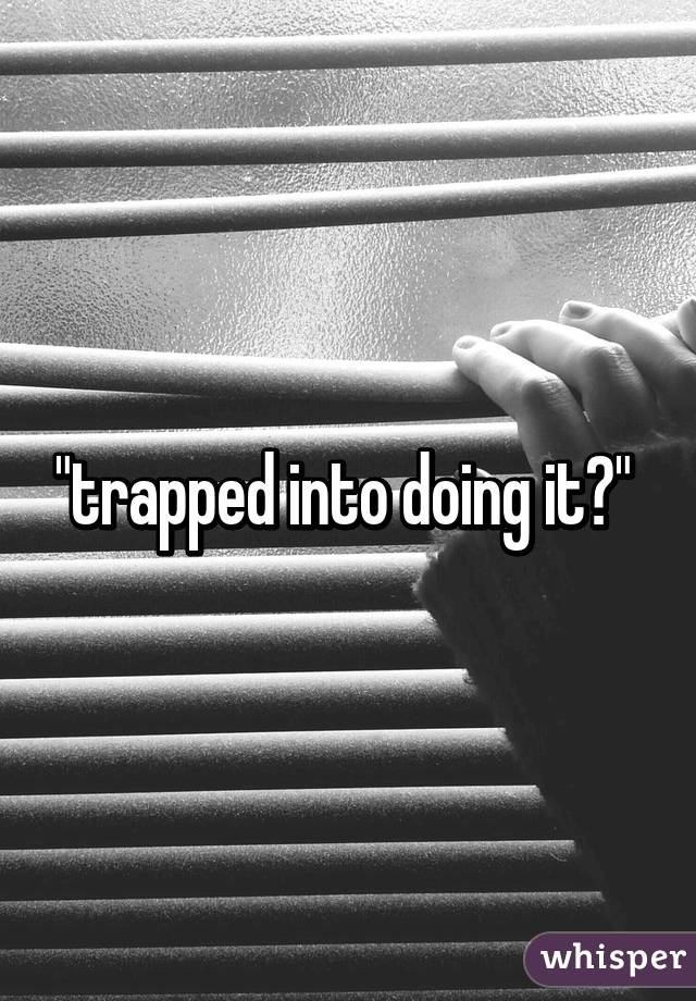 "trapped into doing it?" 