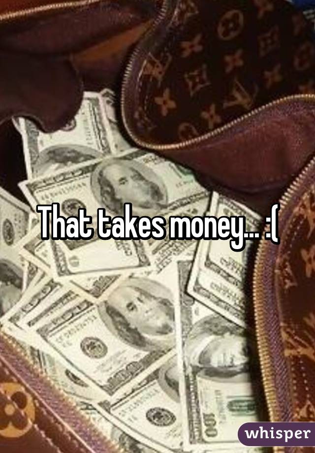 That takes money... :(