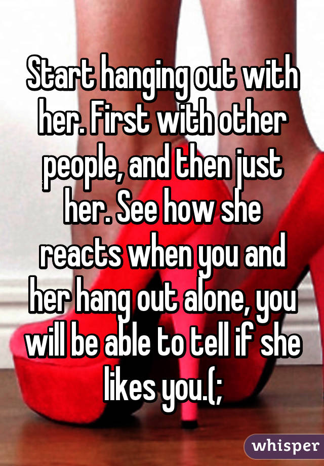 Start hanging out with her. First with other people, and then just her. See how she reacts when you and her hang out alone, you will be able to tell if she likes you.(;