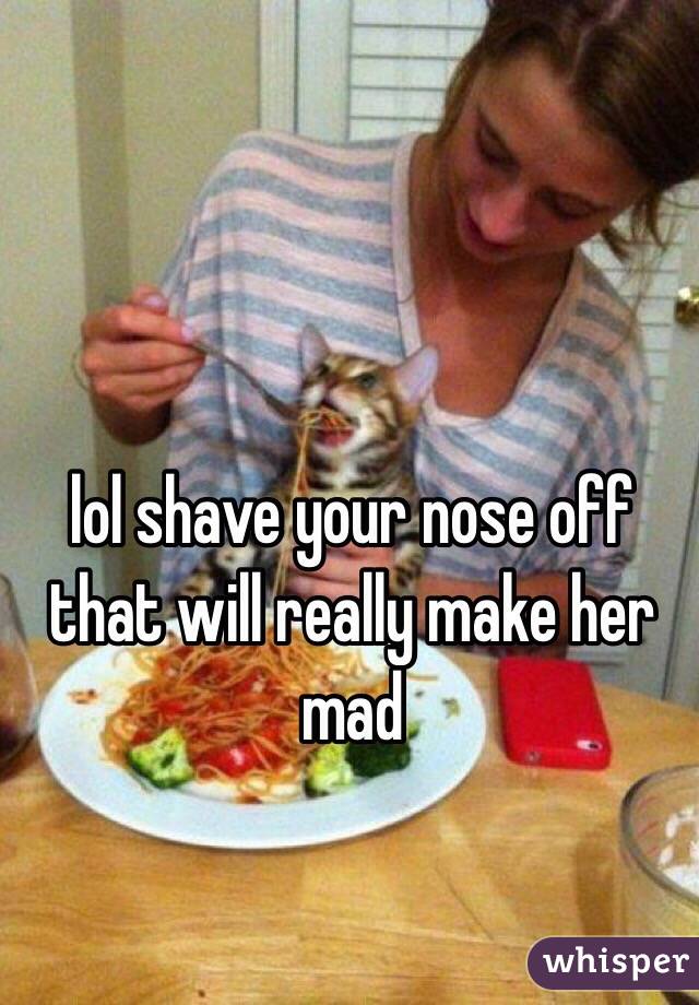 lol shave your nose off that will really make her mad