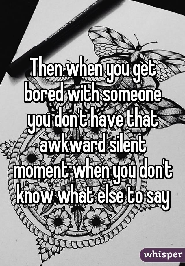 Then when you get bored with someone you don't have that awkward silent moment when you don't know what else to say