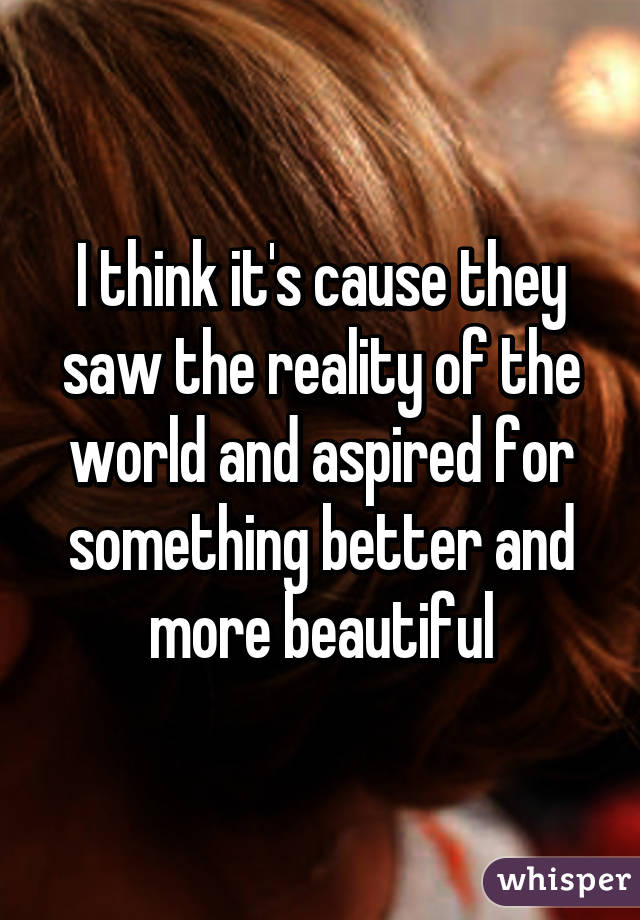 I think it's cause they saw the reality of the world and aspired for something better and more beautiful