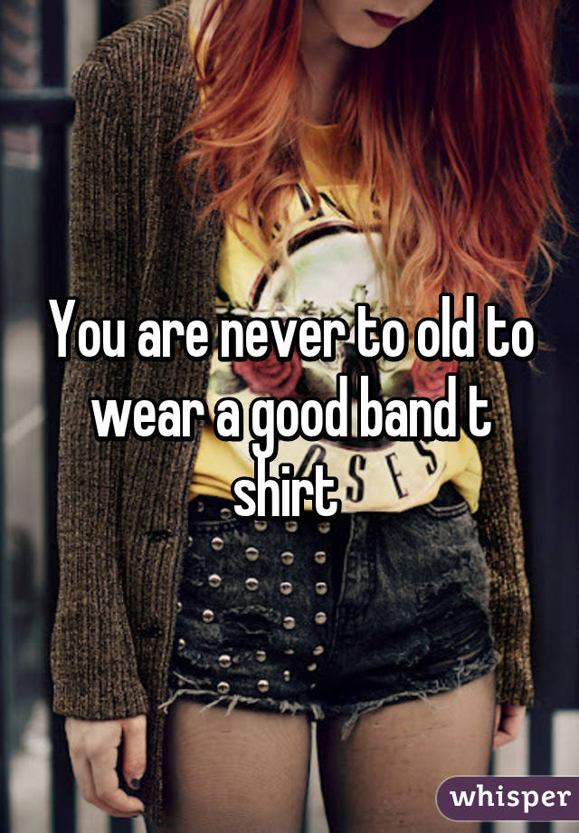 You are never to old to wear a good band t shirt 