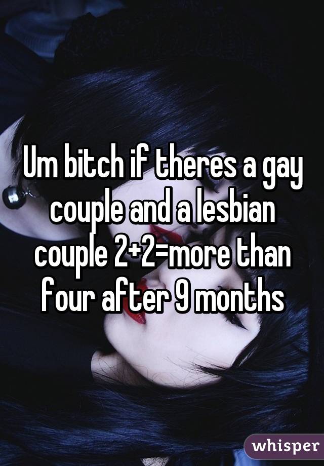 Um bitch if theres a gay couple and a lesbian couple 2+2=more than four after 9 months