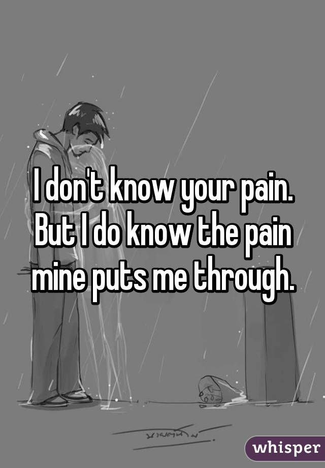 I don't know your pain. But I do know the pain mine puts me through.