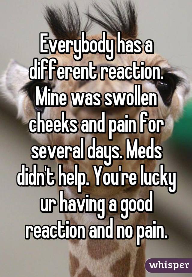 Everybody has a different reaction. Mine was swollen cheeks and pain for several days. Meds didn't help. You're lucky ur having a good reaction and no pain.