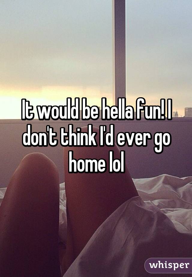 It would be hella fun! I don't think I'd ever go home lol