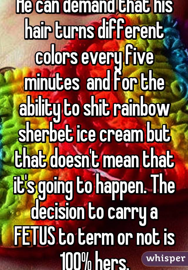 He can demand that his hair turns different colors every five minutes  and for the ability to shit rainbow sherbet ice cream but that doesn't mean that it's going to happen. The decision to carry a FETUS to term or not is 100% hers.