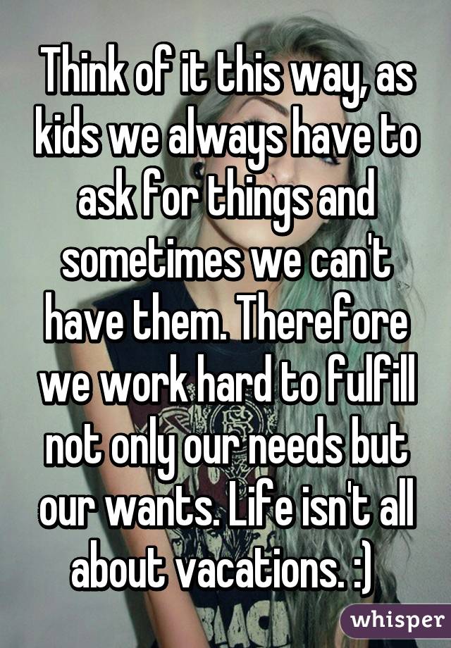 Think of it this way, as kids we always have to ask for things and sometimes we can't have them. Therefore we work hard to fulfill not only our needs but our wants. Life isn't all about vacations. :) 