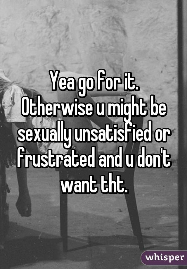 Yea go for it. Otherwise u might be sexually unsatisfied or frustrated and u don't want tht.