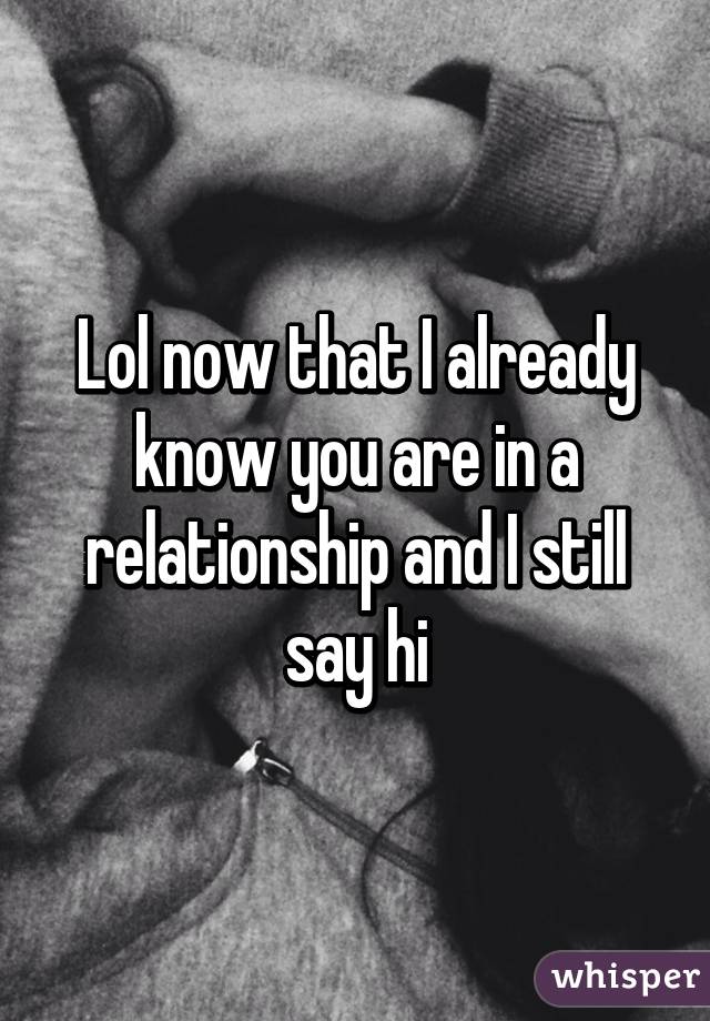 Lol now that I already know you are in a relationship and I still say hi