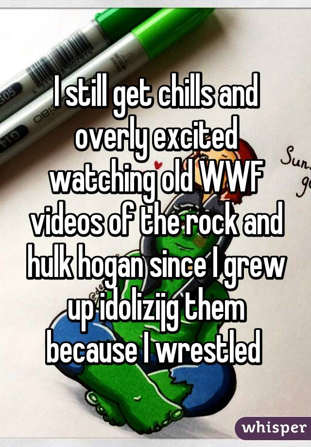 I still get chills and overly excited watching old WWF videos of the rock and hulk hogan since I grew up idolizijg them because I wrestled 