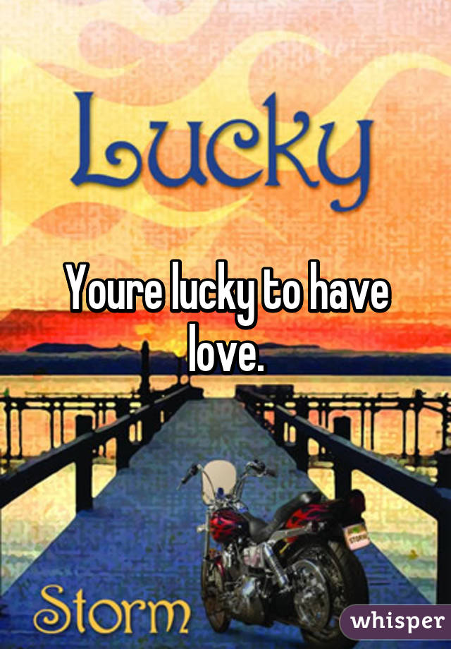 Youre lucky to have love.