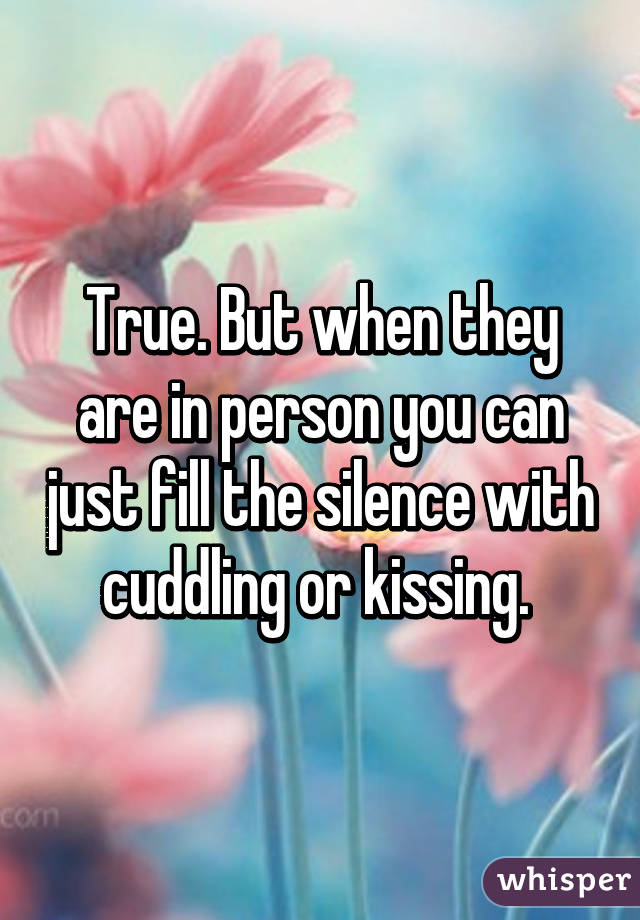 True. But when they are in person you can just fill the silence with cuddling or kissing. 