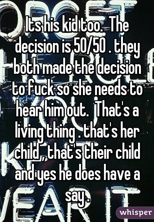 Its his kid too.  The decision is 50/50 . they both made the decision to fuck so she needs to hear him out.  That's a living thing . that's her child , that's their child and yes he does have a say .