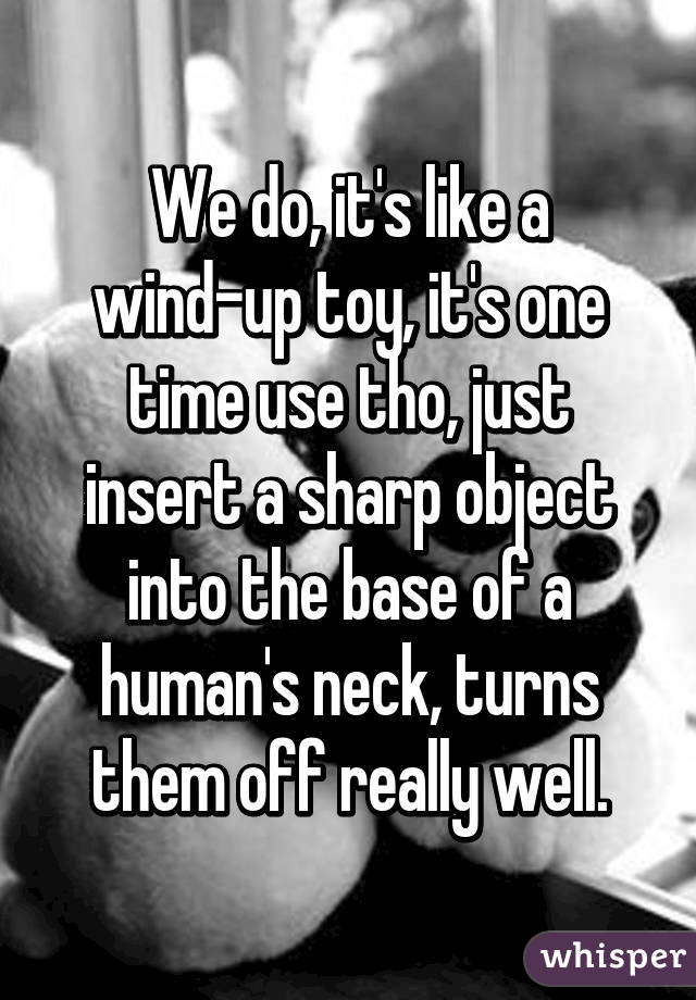 We do, it's like a wind-up toy, it's one time use tho, just insert a sharp object into the base of a human's neck, turns them off really well.