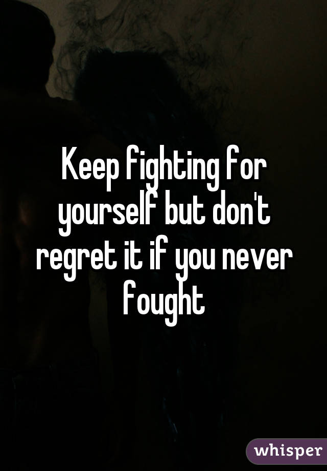 Keep fighting for yourself but don't regret it if you never fought