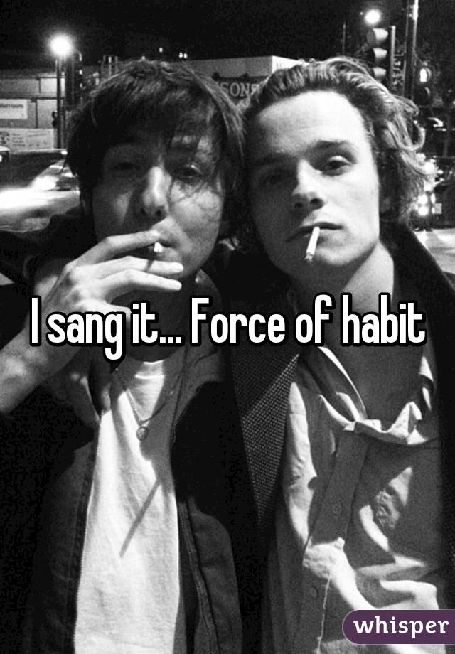 I sang it... Force of habit