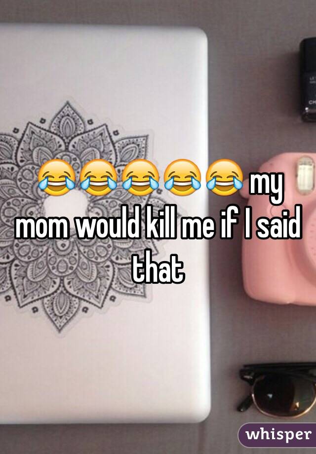 😂😂😂😂😂 my mom would kill me if I said that 