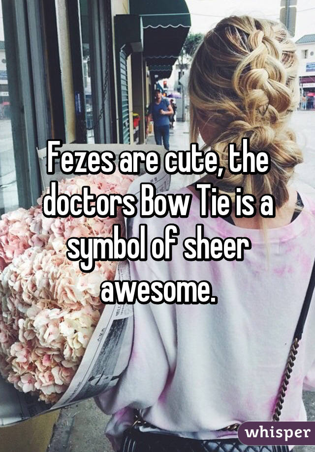 Fezes are cute, the doctors Bow Tie is a symbol of sheer awesome.