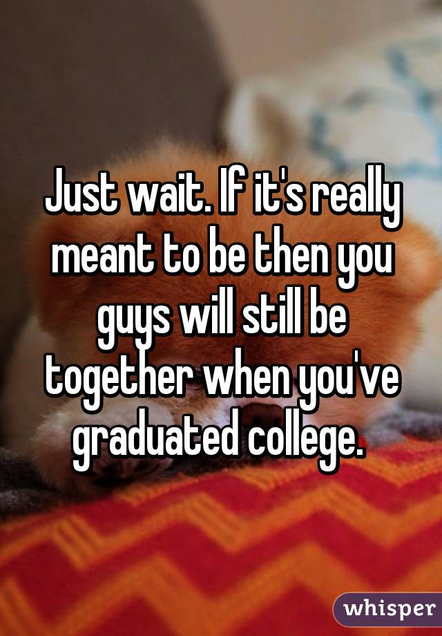 Just wait. If it's really meant to be then you guys will still be together when you've graduated college. 