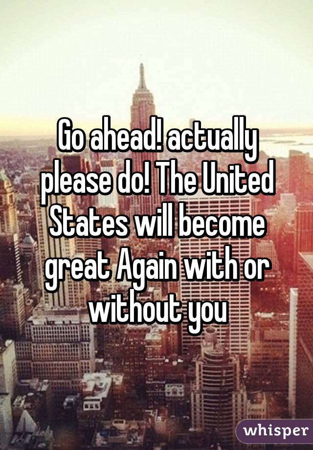 Go ahead! actually please do! The United States will become great Again with or without you