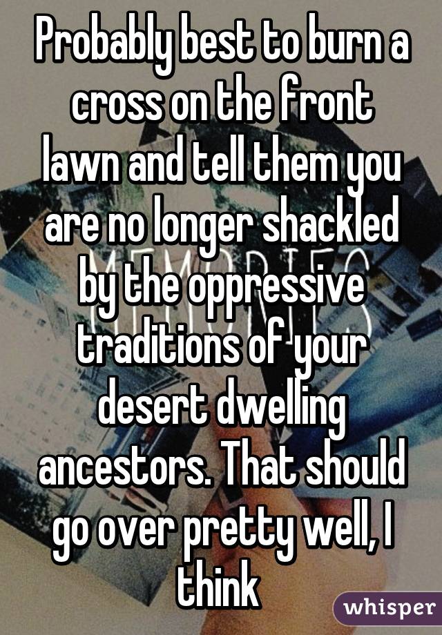 Probably best to burn a cross on the front lawn and tell them you are no longer shackled by the oppressive traditions of your desert dwelling ancestors. That should go over pretty well, I think 
