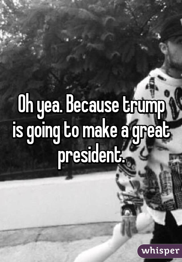 Oh yea. Because trump is going to make a great president.