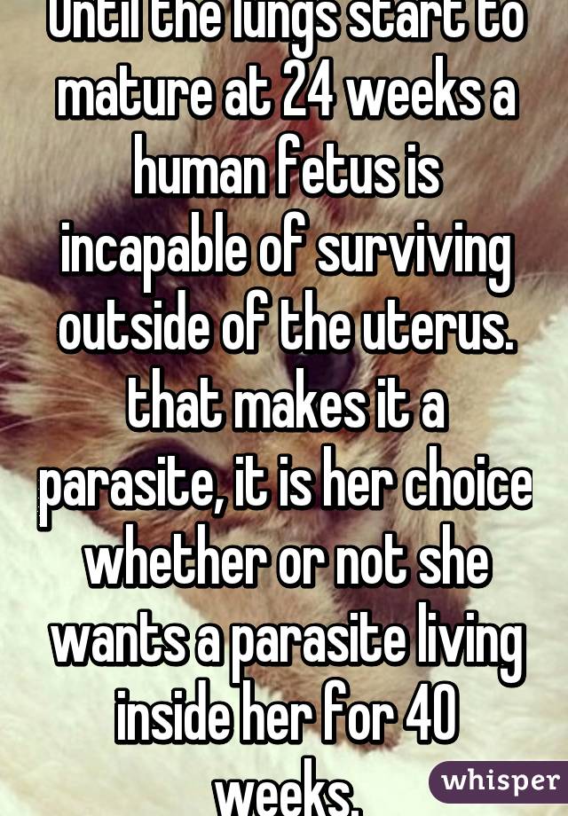 Until the lungs start to mature at 24 weeks a human fetus is incapable of surviving outside of the uterus. that makes it a parasite, it is her choice whether or not she wants a parasite living inside her for 40 weeks.