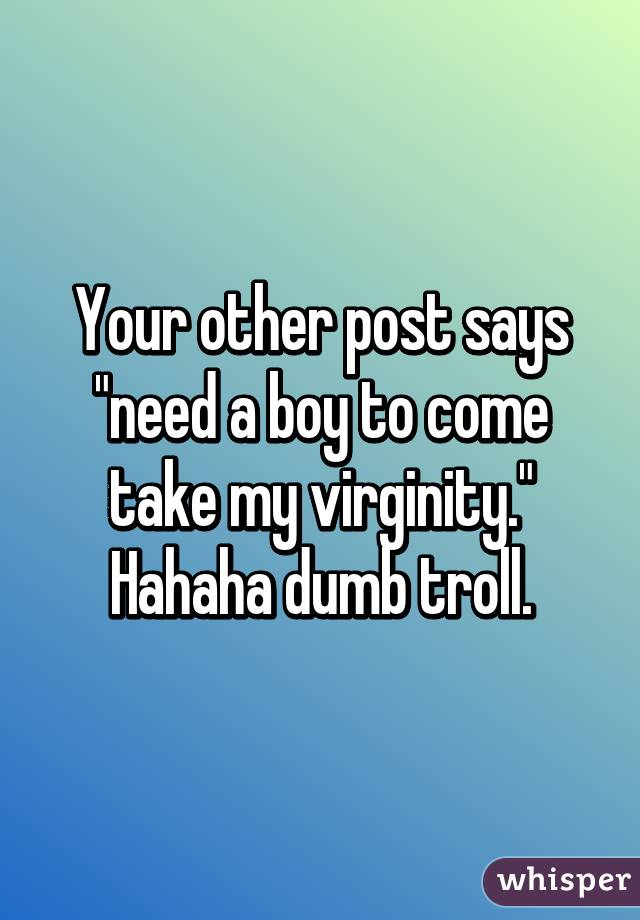 Your other post says "need a boy to come take my virginity."
Hahaha dumb troll.