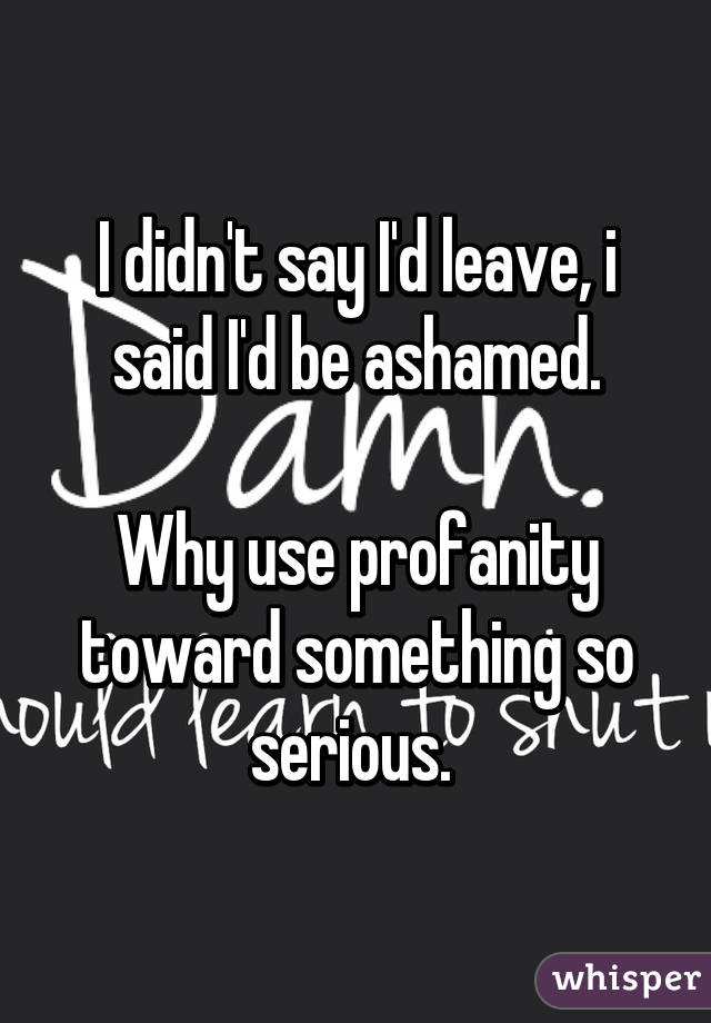 I didn't say I'd leave, i said I'd be ashamed.

Why use profanity toward something so serious. 
