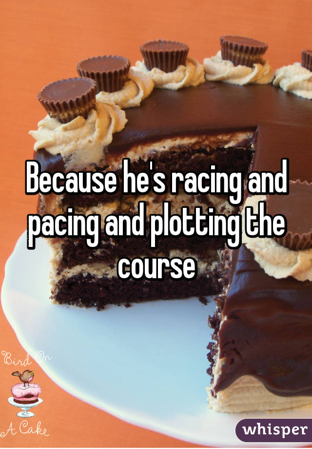 Because he's racing and pacing and plotting the course