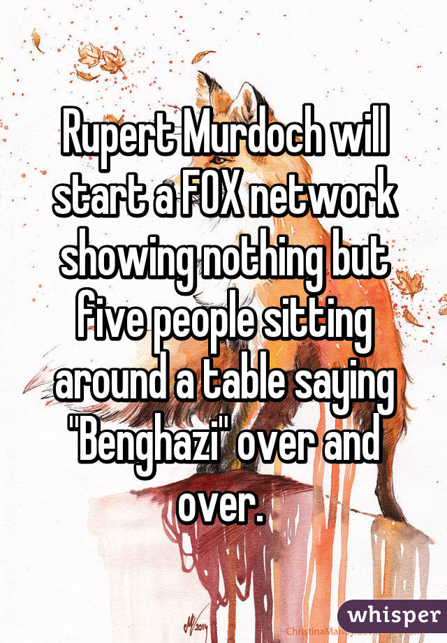 Rupert Murdoch will start a FOX network showing nothing but five people sitting around a table saying "Benghazi" over and over. 