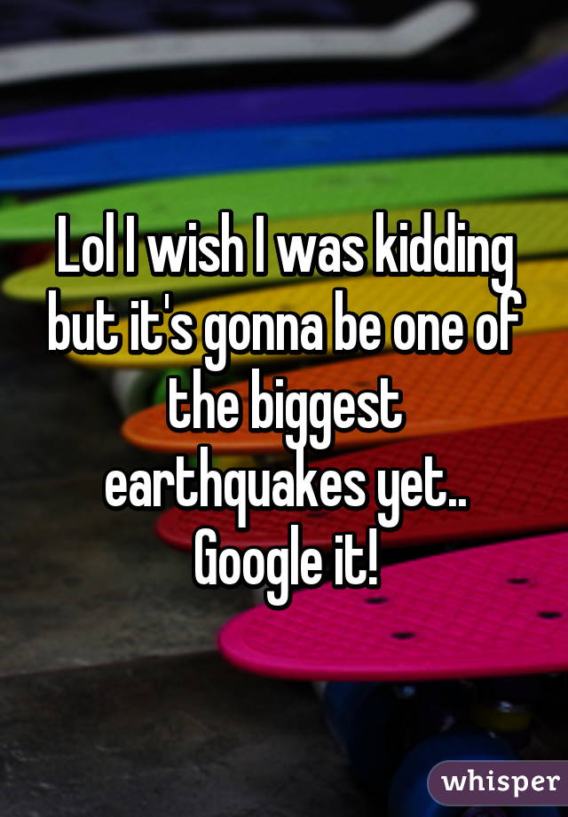 Lol I wish I was kidding but it's gonna be one of the biggest earthquakes yet.. Google it!