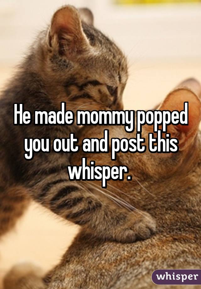 He made mommy popped you out and post this whisper. 