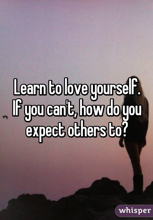 Learn to love yourself. If you can't, how do you expect others to?
