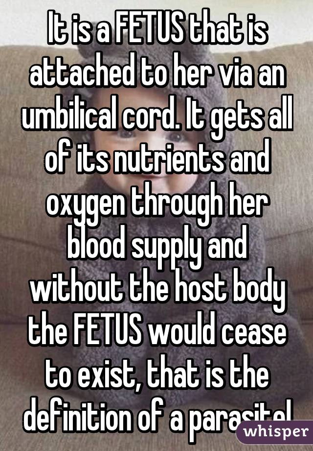 It is a FETUS that is attached to her via an umbilical cord. It gets all of its nutrients and oxygen through her blood supply and without the host body the FETUS would cease to exist, that is the definition of a parasite!