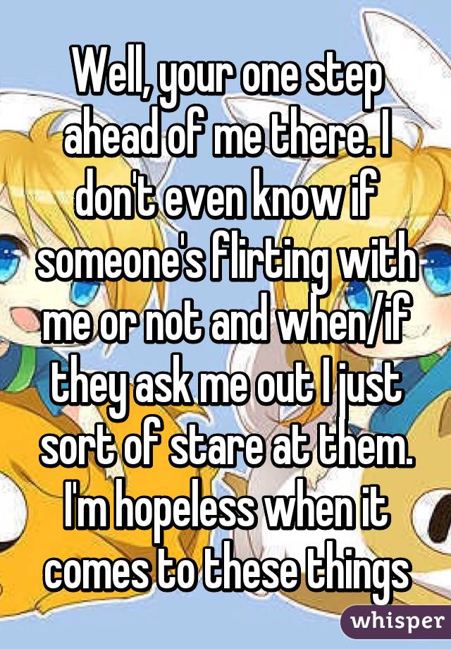Well, your one step ahead of me there. I don't even know if someone's flirting with me or not and when/if they ask me out I just sort of stare at them. I'm hopeless when it comes to these things