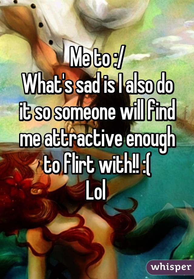 Me to :/
What's sad is I also do it so someone will find me attractive enough to flirt with!! :(
Lol 
